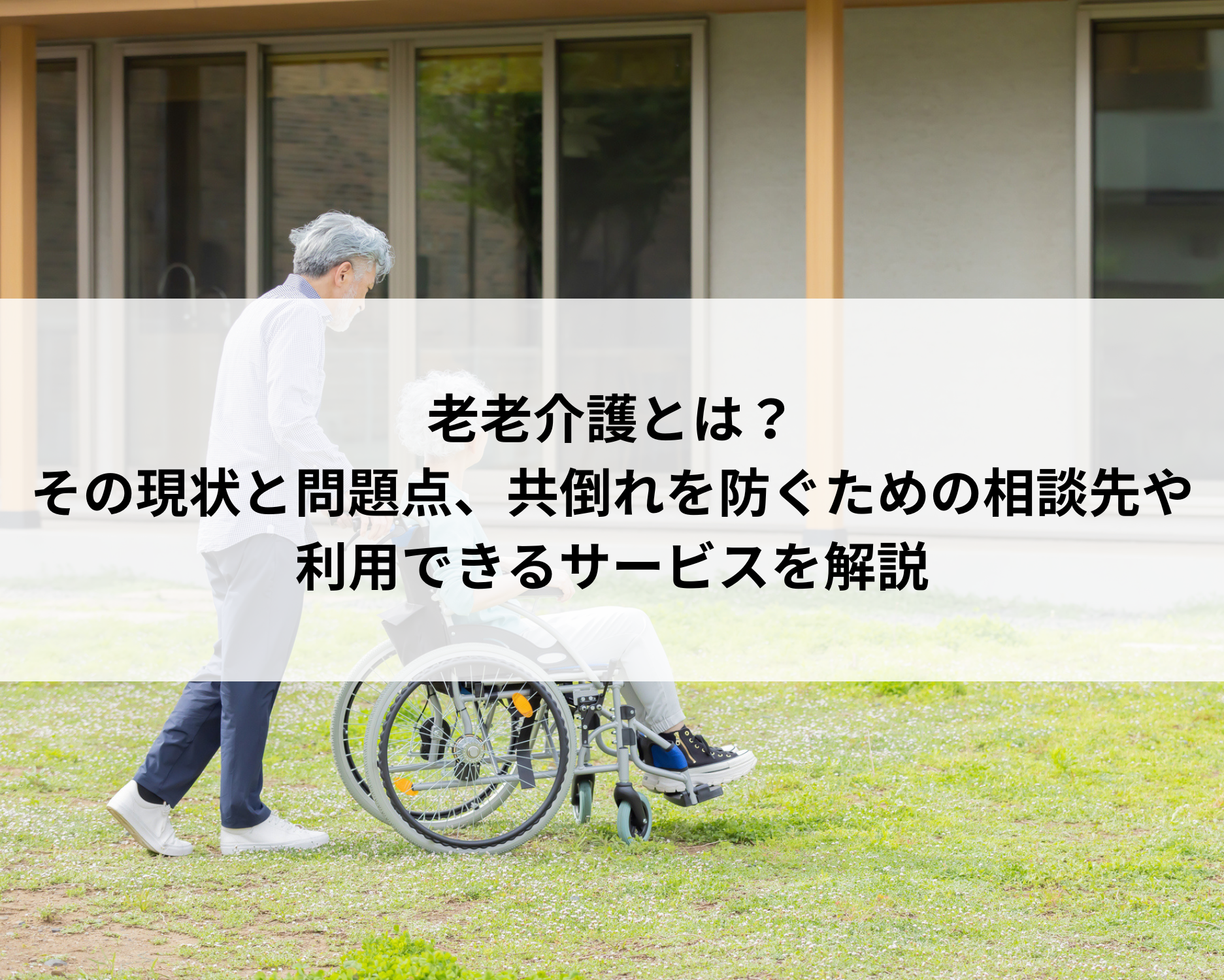 老老介護とは？その現状と問題点、共倒れを防ぐための相談先や利用できるサービスを解説